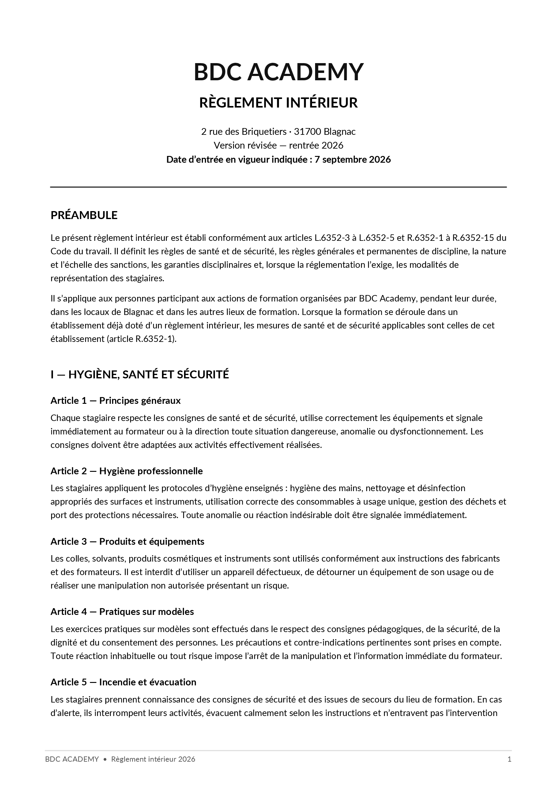 Règlement intérieur, page 1 sur 4 : BDC ACADEMY RÈGLEMENT INTÉRIEUR 2 rue des Briquetiers · 31700 Blagnac Version révisée — rentrée 2026 Date d’entrée en vigueur indiquée : 7 septembre 2026 PRÉAMBULE Le présent règlement intérieur est établi conformément aux articles L.6352-3 à L.6352-5 et R.6352-1 à R.6352-15 du Code du travail. Il définit les règles de santé et de sécurité, les règles générales et permanentes de discipline, la nature et l’échelle des sanctions, les garanties disciplinaires et, lorsque la réglementation l’exige, les modalités de représentation des stagiaires. Il s’applique aux personnes participant aux actions de formation organisées par BDC Academy, pendant leur durée, dans les locaux de Blagnac et dans les autres lieux de formation. Lorsque la formation se déroule dans un établissement déjà doté d’un règlement intérieur, les mesures de santé et de sécurité applicables sont celles de cet établissement (article R.6352-1). I — HYGIÈNE, SANTÉ ET SÉCURITÉ Article 1 — Principes généraux Chaque stagiaire respecte les consignes de santé et de sécurité, utilise correctement les équipements et signale immédiatement au formateur ou à la direction toute situation dangereuse, anomalie ou dysfonctionnement. Les consignes doivent être adaptées aux activités effectivement réalisées. Article 2 — Hygiène professionnelle Les stagiaires appliquent les protocoles d’hygiène enseignés : hygiène des mains, nettoyage et désinfection appropriés des surfaces et instruments, utilisation correcte des consommables à usage unique, gestion des déchets et port des protections nécessaires. Toute anomalie ou réaction indésirable doit être signalée immédiatement. Article 3 — Produits et équipements Les colles, solvants, produits cosmétiques et instruments sont utilisés conformément aux instructions des fabricants et des formateurs. Il est interdit d’utiliser un appareil défectueux, de détourner un équipement de son usage ou de réaliser une manipulation non autorisée présentant un risque. Article 4 — Pratiques sur modèles Les exercices pratiques sur modèles sont effectués dans le respect des consignes pédagogiques, de la sécurité, de la dignité et du consentement des personnes. Les précautions et contre-indications pertinentes sont prises en compte. Toute réaction inhabituelle ou tout risque impose l’arrêt de la manipulation et l’information immédiate du formateur. Article 5 — Incendie et évacuation Les stagiaires prennent connaissance des consignes de sécurité et des issues de secours du lieu de formation. En cas d’alerte, ils interrompent leurs activités, évacuent calmement selon les instructions et n’entravent pas l’intervention BDC ACADEMY • Règlement intérieur 2026 1