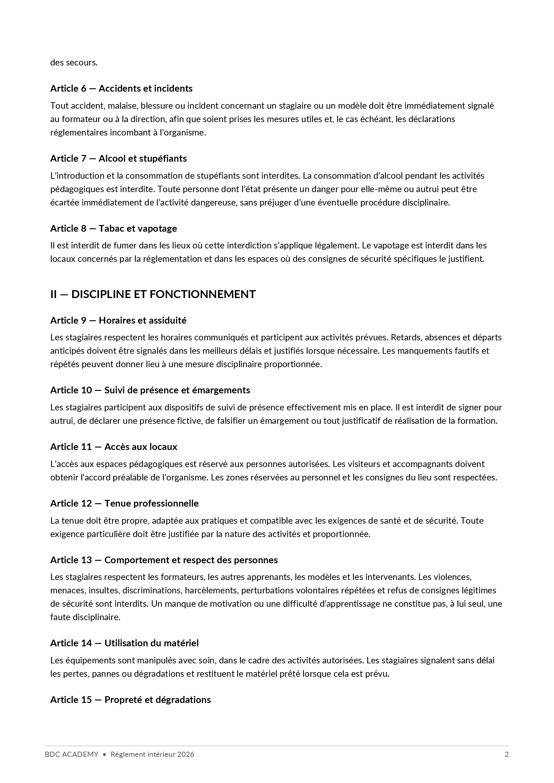 Règlement intérieur, page 2 sur 4 : des secours. Article 6 — Accidents et incidents Tout accident, malaise, blessure ou incident concernant un stagiaire ou un modèle doit être immédiatement signalé au formateur ou à la direction, afin que soient prises les mesures utiles et, le cas échéant, les déclarations réglementaires incombant à l’organisme. Article 7 — Alcool et stupéfiants L’introduction et la consommation de stupéfiants sont interdites. La consommation d’alcool pendant les activités pédagogiques est interdite. Toute personne dont l’état présente un danger pour elle-même ou autrui peut être écartée immédiatement de l’activité dangereuse, sans préjuger d’une éventuelle procédure disciplinaire. Article 8 — Tabac et vapotage Il est interdit de fumer dans les lieux où cette interdiction s’applique légalement. Le vapotage est interdit dans les locaux concernés par la réglementation et dans les espaces où des consignes de sécurité spécifiques le justifient. II — DISCIPLINE ET FONCTIONNEMENT Article 9 — Horaires et assiduité Les stagiaires respectent les horaires communiqués et participent aux activités prévues. Retards, absences et départs anticipés doivent être signalés dans les meilleurs délais et justifiés lorsque nécessaire. Les manquements fautifs et répétés peuvent donner lieu à une mesure disciplinaire proportionnée. Article 10 — Suivi de présence et émargements Les stagiaires participent aux dispositifs de suivi de présence effectivement mis en place. Il est interdit de signer pour autrui, de déclarer une présence fictive, de falsifier un émargement ou tout justificatif de réalisation de la formation. Article 11 — Accès aux locaux L’accès aux espaces pédagogiques est réservé aux personnes autorisées. Les visiteurs et accompagnants doivent obtenir l’accord préalable de l’organisme. Les zones réservées au personnel et les consignes du lieu sont respectées. Article 12 — Tenue professionnelle La tenue doit être propre, adaptée aux pratiques et compatible avec les exigences de santé et de sécurité. Toute exigence particulière doit être justifiée par la nature des activités et proportionnée. Article 13 — Comportement et respect des personnes Les stagiaires respectent les formateurs, les autres apprenants, les modèles et les intervenants. Les violences, menaces, insultes, discriminations, harcèlements, perturbations volontaires répétées et refus de consignes légitimes de sécurité sont interdits. Un manque de motivation ou une difficulté d’apprentissage ne constitue pas, à lui seul, une faute disciplinaire. Article 14 — Utilisation du matériel Les équipements sont manipulés avec soin, dans le cadre des activités autorisées. Les stagiaires signalent sans délai les pertes, pannes ou dégradations et restituent le matériel prêté lorsque cela est prévu. Article 15 — Propreté et dégradations BDC ACADEMY • Règlement intérieur 2026 2