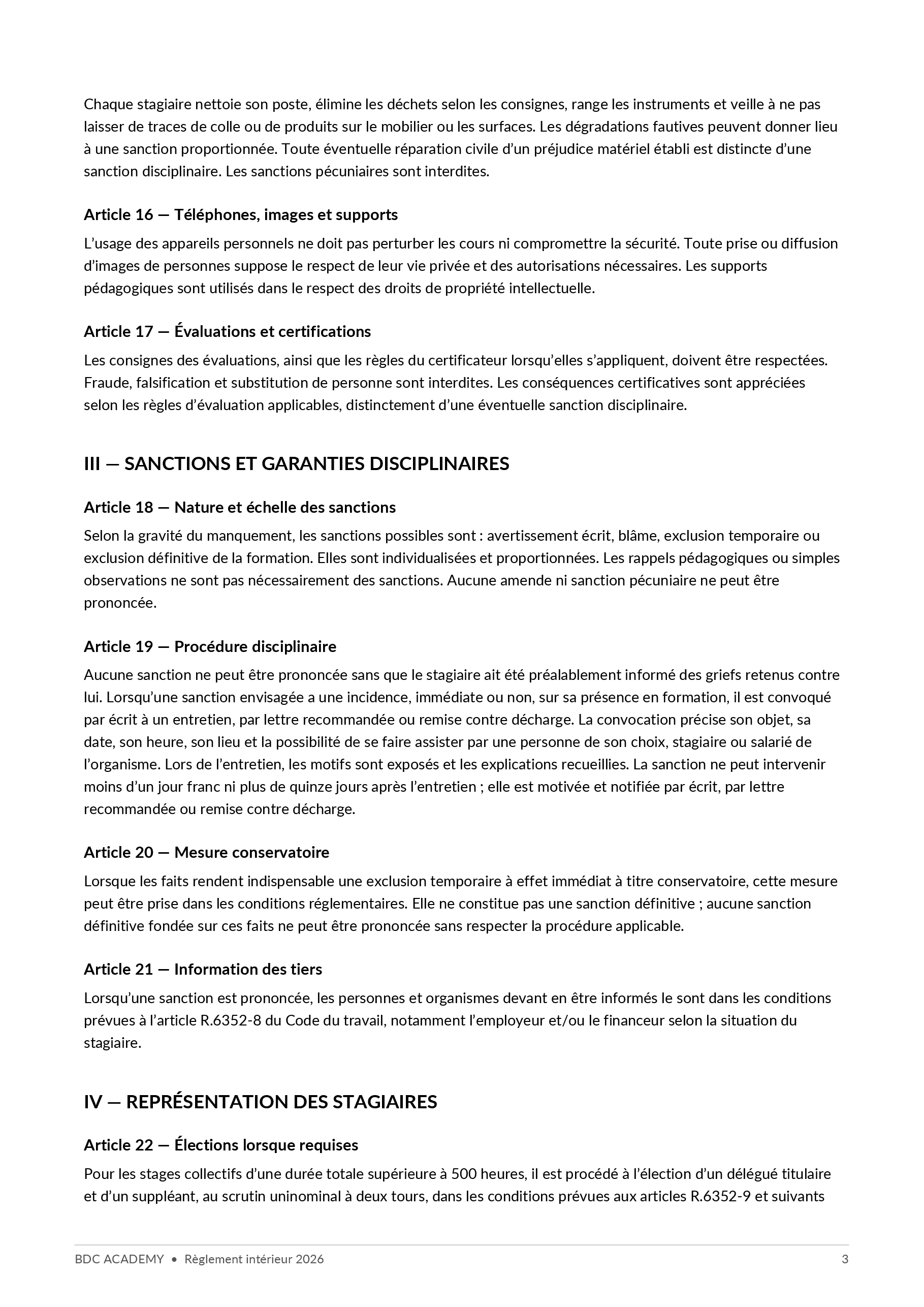Règlement intérieur, page 3 sur 4 : Chaque stagiaire nettoie son poste, élimine les déchets selon les consignes, range les instruments et veille à ne pas laisser de traces de colle ou de produits sur le mobilier ou les surfaces. Les dégradations fautives peuvent donner lieu à une sanction proportionnée. Toute éventuelle réparation civile d’un préjudice matériel établi est distincte d’une sanction disciplinaire. Les sanctions pécuniaires sont interdites. Article 16 — Téléphones, images et supports L’usage des appareils personnels ne doit pas perturber les cours ni compromettre la sécurité. Toute prise ou diffusion d’images de personnes suppose le respect de leur vie privée et des autorisations nécessaires. Les supports pédagogiques sont utilisés dans le respect des droits de propriété intellectuelle. Article 17 — Évaluations et certifications Les consignes des évaluations, ainsi que les règles du certificateur lorsqu’elles s’appliquent, doivent être respectées. Fraude, falsification et substitution de personne sont interdites. Les conséquences certificatives sont appréciées selon les règles d’évaluation applicables, distinctement d’une éventuelle sanction disciplinaire. III — SANCTIONS ET GARANTIES DISCIPLINAIRES Article 18 — Nature et échelle des sanctions Selon la gravité du manquement, les sanctions possibles sont : avertissement écrit, blâme, exclusion temporaire ou exclusion définitive de la formation. Elles sont individualisées et proportionnées. Les rappels pédagogiques ou simples observations ne sont pas nécessairement des sanctions. Aucune amende ni sanction pécuniaire ne peut être prononcée. Article 19 — Procédure disciplinaire Aucune sanction ne peut être prononcée sans que le stagiaire ait été préalablement informé des griefs retenus contre lui. Lorsqu’une sanction envisagée a une incidence, immédiate ou non, sur sa présence en formation, il est convoqué par écrit à un entretien, par lettre recommandée ou remise contre décharge. La convocation précise son objet, sa date, son heure, son lieu et la possibilité de se faire assister par une personne de son choix, stagiaire ou salarié de l’organisme. Lors de l’entretien, les motifs sont exposés et les explications recueillies. La sanction ne peut intervenir moins d’un jour franc ni plus de quinze jours après l’entretien ; elle est motivée et notifiée par écrit, par lettre recommandée ou remise contre décharge. Article 20 — Mesure conservatoire Lorsque les faits rendent indispensable une exclusion temporaire à effet immédiat à titre conservatoire, cette mesure peut être prise dans les conditions réglementaires. Elle ne constitue pas une sanction définitive ; aucune sanction définitive fondée sur ces faits ne peut être prononcée sans respecter la procédure applicable. Article 21 — Information des tiers Lorsqu’une sanction est prononcée, les personnes et organismes devant en être informés le sont dans les conditions prévues à l’article R.6352-8 du Code du travail, notamment l’employeur et/ou le financeur selon la situation du stagiaire. IV — REPRÉSENTATION DES STAGIAIRES Article 22 — Élections lorsque requises Pour les stages collectifs d’une durée totale supérieure à 500 heures, il est procédé à l’élection d’un délégué titulaire et d’un suppléant, au scrutin uninominal à deux tours, dans les conditions prévues aux articles R.6352-9 et suivants BDC ACADEMY • Règlement intérieur 2026 3
