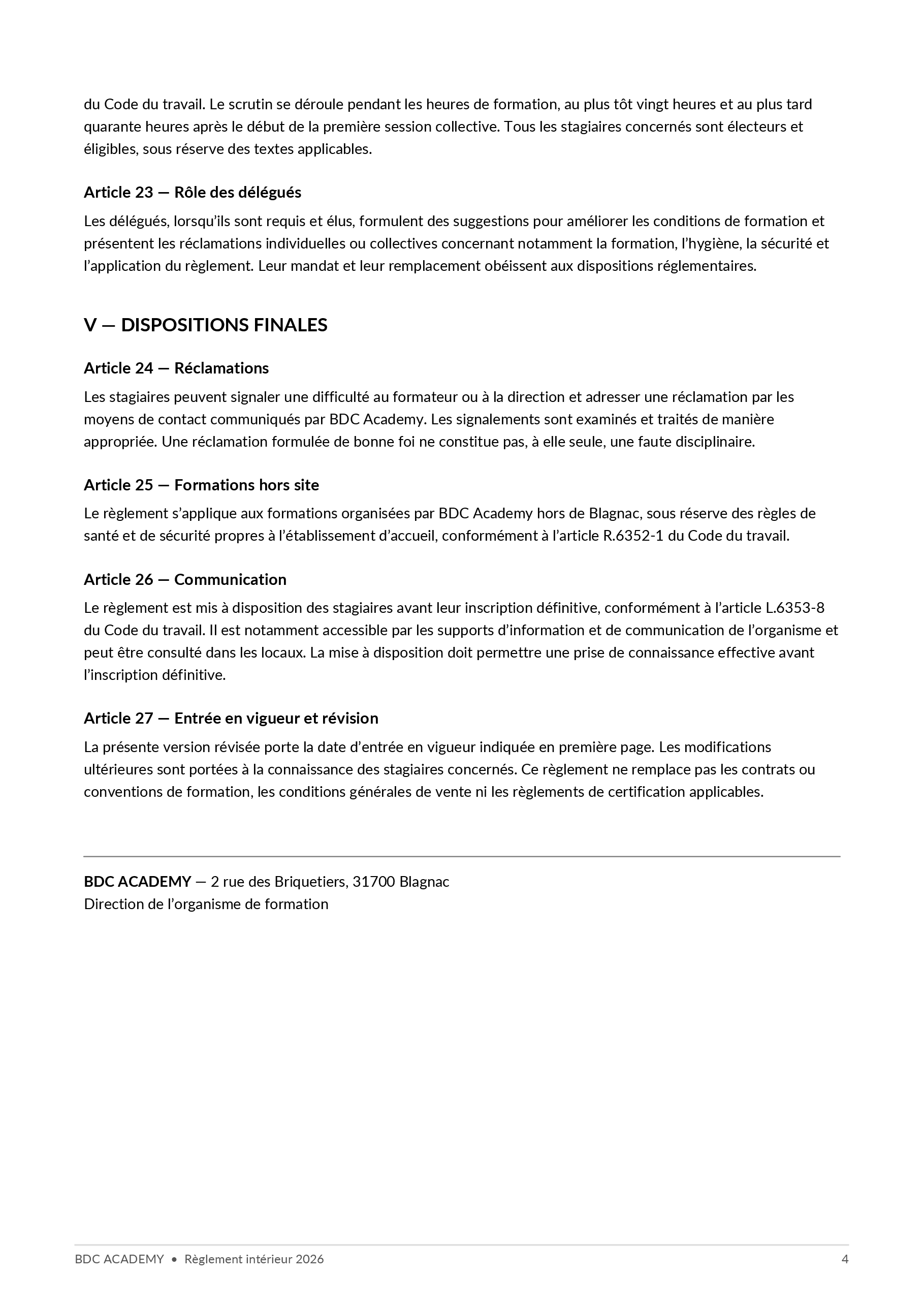 Règlement intérieur, page 4 sur 4 : du Code du travail. Le scrutin se déroule pendant les heures de formation, au plus tôt vingt heures et au plus tard quarante heures après le début de la première session collective. Tous les stagiaires concernés sont électeurs et éligibles, sous réserve des textes applicables. Article 23 — Rôle des délégués Les délégués, lorsqu’ils sont requis et élus, formulent des suggestions pour améliorer les conditions de formation et présentent les réclamations individuelles ou collectives concernant notamment la formation, l’hygiène, la sécurité et l’application du règlement. Leur mandat et leur remplacement obéissent aux dispositions réglementaires. V — DISPOSITIONS FINALES Article 24 — Réclamations Les stagiaires peuvent signaler une difficulté au formateur ou à la direction et adresser une réclamation par les moyens de contact communiqués par BDC Academy. Les signalements sont examinés et traités de manière appropriée. Une réclamation formulée de bonne foi ne constitue pas, à elle seule, une faute disciplinaire. Article 25 — Formations hors site Le règlement s’applique aux formations organisées par BDC Academy hors de Blagnac, sous réserve des règles de santé et de sécurité propres à l’établissement d’accueil, conformément à l’article R.6352-1 du Code du travail. Article 26 — Communication Le règlement est mis à disposition des stagiaires avant leur inscription définitive, conformément à l’article L.6353-8 du Code du travail. Il est notamment accessible par les supports d’information et de communication de l’organisme et peut être consulté dans les locaux. La mise à disposition doit permettre une prise de connaissance effective avant l’inscription définitive. Article 27 — Entrée en vigueur et révision La présente version révisée porte la date d’entrée en vigueur indiquée en première page. Les modifications ultérieures sont portées à la connaissance des stagiaires concernés. Ce règlement ne remplace pas les contrats ou conventions de formation, les conditions générales de vente ni les règlements de certification applicables. BDC ACADEMY — 2 rue des Briquetiers, 31700 Blagnac Direction de l’organisme de formation BDC ACADEMY • Règlement intérieur 2026 4